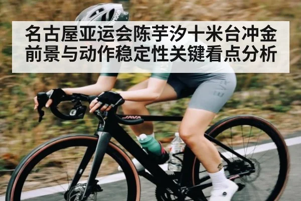 名古屋亚运会陈芋汐十米台冲金前景与动作稳定性关键看点分析 - kaiyun