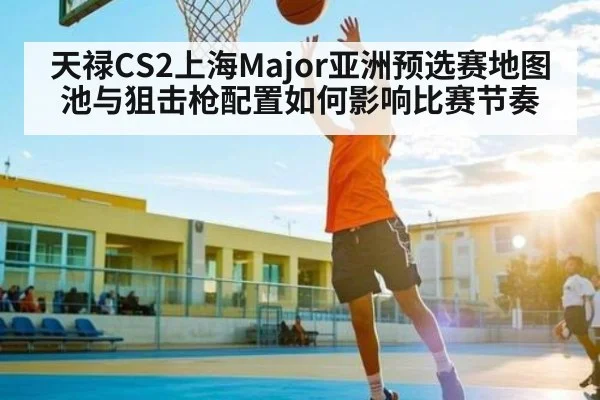 天禄CS2上海Major亚洲预选赛地图池与狙击枪配置如何影响比赛节奏 - kaiyun